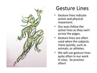 Gesture Lines 
• Gesture lines indicate 
action and physical 
movement. 
• Our eyes follow the 
active lines as they swirl 
across the pages. 
• Gesture lines are often 
used when the subjects 
move quickly, such as 
animals, or athletes. 
• We will use gesture lines 
quite often in our work 
in class. So practice 
often! 
 