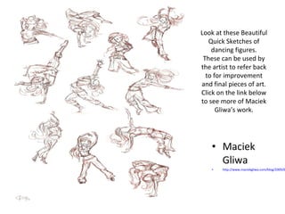 Look at these Beautiful 
Quick Sketches of 
dancing figures. 
These can be used by 
the artist to refer back 
to for improvement 
and final pieces of art. 
Click on the link below 
to see more of Maciek 
Gliwa’s work. 
• Maciek 
Gliwa 
• http://www.maciekgliwa.com/blog/2009/02/ 