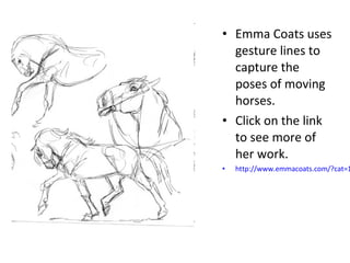 • Emma Coats uses 
gesture lines to 
capture the 
poses of moving 
horses. 
• Click on the link 
to see more of 
her work. 
• http://www.emmacoats.com/?cat=11 
 