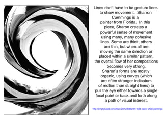 Lines don’t have to be gesture lines 
to show movement. Sharron 
Cummings is a 
painter from Florida. In this 
piece, Sharon creates a 
powerful sense of movement 
using many, many cohesive 
lines. Some are thick, others 
are thin, but when all are 
moving the same direction or 
placed within a similar pattern, 
the overall flow of her compositions 
becomes very strong. 
Sharon’s forms are mostly 
organic, using curves (which 
are often stronger indicators 
of motion than straight lines) to 
pull the eye either towards a single 
focal point or back and forth along 
a path of visual interest. 
http://emptyeasel.com/2007/09/12/brilliantly-bold-black-white-paintings- 