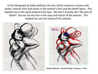 In this lithograph by Kathe Kollwitz, the fear of the moment is shown with 
darker, heavier lines and values in the woman’s face and the death figure. The 
Implied Line is the space between the eyes. We don’t actually see* the eyes of 
“death”, but we see the fear in the eyes and mouth of the woman. This 
implied line sets the mood of the artwork. 
Kathe Kollwitz, "Death Seizing a Woman." 1934. 
 