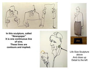 In this sculpture, called 
“Newspaper” 
It is one continuous line 
of wire. 
These lines are 
contours and implied. 
Life Size Sculpture 
above 
And close up 
Detail to the left 
 