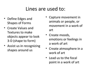 Lines are used to: 
• Define Edges and 
Shapes of Forms 
• Create Values and 
Textures to make 
objects appear to look 
3-D (shape to form) 
• Assist us in recognizing 
shapes around us 
• Capture movement in 
animals or people, or 
movement in a work of 
art 
• Create moods, 
emotions or feelings in 
a work of art 
• Create atmosphere in a 
work of art 
• Lead us to the focal 
point in a work of art 
 