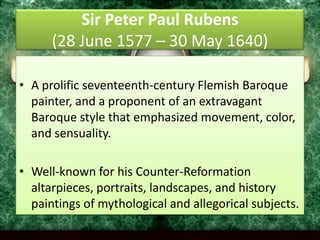 Sir Peter Paul Rubens(28 June 1577 – 30 May 1640) A prolific seventeenth-century Flemish Baroque painter, and a proponent of an extravagant Baroque style that emphasized movement, color, and sensuality. Well-known for his Counter-Reformation altarpieces, portraits, landscapes, and history paintings of mythological and allegorical subjects.