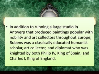 In addition to running a large studio in Antwerp that produced paintings popular with nobility and art collectors throughout Europe, Rubens was a classically educated humanist scholar, art collector, and diplomat who was knighted by both Philip IV, King of Spain, and Charles I, King of England.