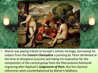 Manet was paying tribute to Europe's artistic heritage, borrowing his subject from the Concert Champêtrea painting by Titian attributed at the time to Giorgione (Louvre) and taking his inspiration for the composition of the central group from the Marcantonio Raimondi engraving after Raphael's Judgement of Paris. But the classical references were counterbalanced by Manet's boldness. 