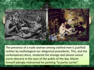 The presence of a nude woman among clothed men is justified neither by mythological nor allegorical precedents. This, and the contemporary dress, rendered the strange and almost unreal scene obscene in the eyes of the public of the day. Manet himself jokingly nicknamed his painting "la partiecarrée".