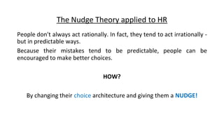 The Nudge Theory applied to HR
People don't always act rationally. In fact, they tend to act irrationally -
but in predictable ways.
Because their mistakes tend to be predictable, people can be
encouraged to make better choices.
HOW?
By changing their choice architecture and giving them a NUDGE!
 
