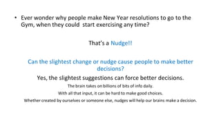 • Ever wonder why people make New Year resolutions to go to the
Gym, when they could start exercising any time?
That’s a Nudge!!
Can the slightest change or nudge cause people to make better
decisions?
Yes, the slightest suggestions can force better decisions.
The brain takes on billions of bits of info daily.
With all that input, it can be hard to make good choices.
Whether created by ourselves or someone else, nudges will help our brains make a decision.
 
