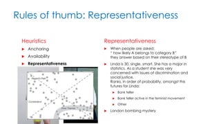 Rules of thumb: Representativeness
Heuristics
 Anchoring
 Availability
 Representativeness
Representativeness
 When people are asked:
“ how likely A belongs to category B”
they answer based on their stereotype of B
 Linda is 30, single, smart. She has a major in
statistics. As a student she was very
concerned with issues of discrimination and
social justice.
Ranks, in order of probability, amongst this
futures for Linda:
 Bank teller
 Bank teller active in the feminist movement
 Other
 London bombing mystery
 