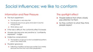 Social Influences: we like to conform
Information and Peer Pressure
 The Asch experiment:
 You are given a very easy task
 Everybody around you gives what seem to be the
wrong answer
 What will you say?
 If the task is difficult, the conformity effect increases
 Answers also become very sensitive to “confidently
expressed” nudges
 Collective conservativism:
 The tendency of groups to stick to established patterns
even if new needs arise
 Pluralistic ignorance:
 Following a tradition not because we like it but merely
because we think that most other people like it
The spotlight effect
 People believe that others closely
pay attention to them
 So they conform to what they think
people expect
 