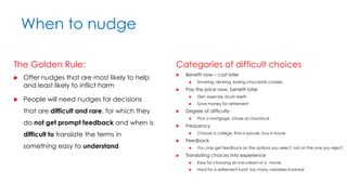 When to nudge
The Golden Rule:
 Offer nudges that are most likely to help
and least likely to inflict harm
 People will need nudges for decisions
that are difficult and rare, for which they
do not get prompt feedback and when is
difficult to translate the terms in
something easy to understand
Categories of difficult choices
 Benefit now – cost later
 Smoking, drinking, eating chocolate cookies
 Pay the price now, benefit later
 Diet, exercise, brush teeth
 Save money for retirement
 Degree of difficulty
 Pick a mortgage, chose an insurance
 Frequency
 Choose a college, find a spouse, buy a house
 Feedback
 You only get feedback on the options you select, not on the one you reject
 Translating choices into experience
 Easy for choosing an ice-cream or a movie
 Hard for a retirement fund: too many variables involved
 