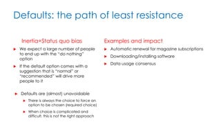 Defaults: the path of least resistance
Inertia+Status quo bias
 We expect a large number of people
to end up with the “do nothing”
option
 If the default option comes with a
suggestion that is “normal” or
“recommended” will drive more
people to it
Examples and impact
 Automatic renewal for magazine subscriptions
 Downloading/installing software
 Data usage consensus
 Defaults are (almost) unavoidable
 There is always the choice to force an
option to be chosen (required choice)
 When choice is complicated and
difficult, this is not the right approach
 