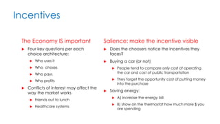 Incentives
The Economy IS important
 Four key questions per each
choice architecture:
 Who uses it
 Who choses
 Who pays
 Who profits
 Conflicts of interest may affect the
way the market works
 Friends out to lunch
 Healthcare systems
Salience: make the incentive visible
 Does the choosers notice the incentives they
faces?
 Buying a car (or not)
 People tend to compare only cost of operating
the car and cost of public transportation
 They forget the opportunity cost of putting money
into the purchase
 Saving energy:
 A) increase the energy bill
 B) show on the thermostat how much more $ you
are spending
 
