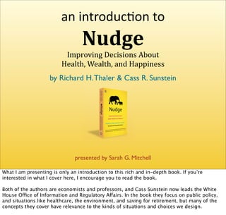 an introduc+on to 
                                  Nudge
                          Improving Decisions About 
                         Health, Wealth, and Happiness 
                    by Richard H. Thaler & Cass R. Sunstein




                               presented by Sarah G. Mitchell

What I am presenting is only an introduction to this rich and in-depth book. If you’re
interested in what I cover here, I encourage you to read the book.

Both of the authors are economists and professors, and Cass Sunstein now leads the White
House Office of Information and Regulatory Affairs. In the book they focus on public policy,
and situations like healthcare, the environment, and saving for retirement, but many of the
concepts they cover have relevance to the kinds of situations and choices we design.
 