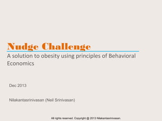 Nudge Challenge

A solution to obesity using principles of Behavioral
Economics

Dec 2013
Nilakantasrinivasan (Neil Srinivasan)

All rights reserved. Copyright @ 2013 Nilakantasrinivasan.

 