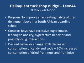 Delinquent tuck shop nudge – Leon44
BE101x – edX MOOC

• Purpose: To improve snack eating habits of predelinquent boys in a South African boarding
school
• Context: Boys have excessive sugar intake,
leading to obesity, hyperactive behavior and
possibly drug interactions
• Desired behavior change: 20% decreased
consumption of candy and soda – 20% increased
consumption of dried fruit, nuts and fruit juice

 