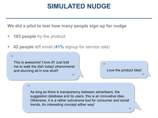 SIMULATED NUDGE

We did a pilot to test how many people sign up for nudge

 103 people try the product

 42 people left email (41% signup for service rate)

 “
     This is awesome! I love it!! Just told
     me to walk the dish today! phenomenal                      “
     and stunning all in one shot!!                                 Love the product idea!
                                            ”                                                ”

             “
                 As long as there is transparency between advertisers, the
                 suggestion database and its users, this is an innovative idea.
                 Otherwise, it is a rather subversive tool for consumer and social
                 trends. An interesting concept either way!
                                                                                 ”
 