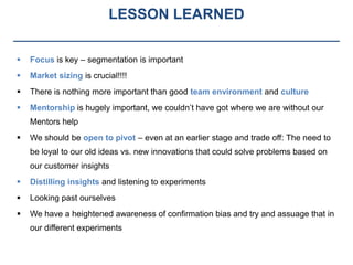 LESSON LEARNED

   Focus is key – segmentation is important
   Market sizing is crucial!!!!
   There is nothing more important than good team environment and culture
   Mentorship is hugely important, we couldn’t have got where we are without our
    Mentors help
   We should be open to pivot – even at an earlier stage and trade off: The need to
    be loyal to our old ideas vs. new innovations that could solve problems based on
    our customer insights
   Distilling insights and listening to experiments
   Looking past ourselves
   We have a heightened awareness of confirmation bias and try and assuage that in
    our different experiments
 