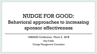 NUDGE FOR GOOD:
Behavioral approaches to increasing
sponsor effectiveness
VABADD Conference, March 2, 2018
Kay Fudala
Change Management Consultant
 