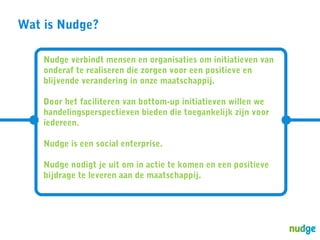 Wat is Nudge?
Nudge verbindt mensen en organisaties om initiatieven van
onderaf te realiseren die zorgen voor een positieve en
blijvende verandering in onze maatschappij.
Door het faciliteren van bottom-up initiatieven willen we
handelingsperspectieven bieden die toegankelijk zijn voor
iedereen.
Nudge is een social enterprise.
Nudge nodigt je uit om in actie te komen en een positieve
bijdrage te leveren aan de maatschappij.

 