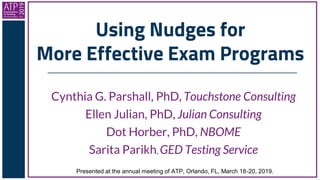 Using Nudges for
More Effective Exam Programs
Cynthia G. Parshall, PhD, Touchstone Consulting
Ellen Julian, PhD, Julian Consulting
Dot Horber, PhD, NBOME
Sarita Parikh, GED Testing Service
Presented at the annual meeting of ATP, Orlando, FL, March 18-20, 2019.
 