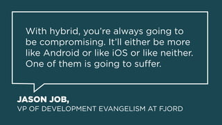 JASON JOB, 
VP OF DEVELOPMENT EVANGELISM AT FJORD
With hybrid, you’re always going to
be compromising. It’ll either be more
like Android or like iOS or like neither.
One of them is going to suﬀer.
 