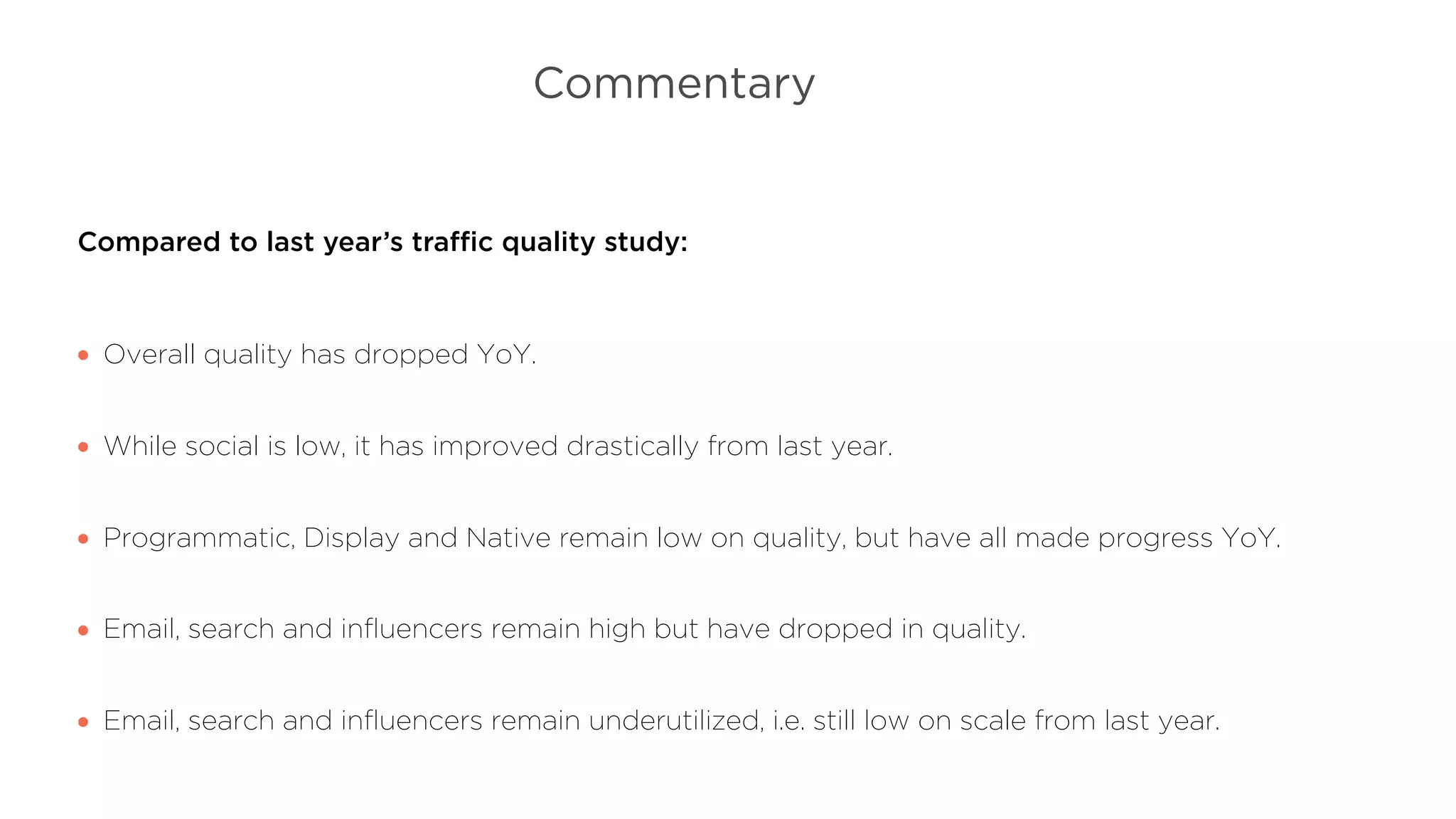 Commentary
Compared to last year’s traﬃc quality study:
Overall quality has dropped YoY.
While social is low, it has improved drastically from last year.
Programmatic, Display and Native remain low on quality, but have all made progress YoY.
Email, search and inﬂuencers remain high but have dropped in quality.
Email, search and inﬂuencers remain underutilized, i.e. still low on scale from last year.
 