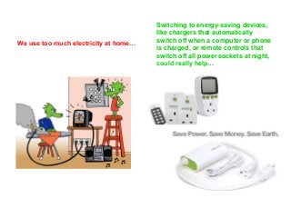 We use too much electricity at home… 
Switching to energy-saving devices, 
like chargers that automatically 
switch off when a computer or phone 
is charged, or remote controls that 
switch off all power sockets at night, 
could really help… 
 
