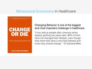 Behavioural Economics in Healthcare 
Changing Behavior is one of the biggest 
and most important challenge in healthcare. 
"If you look at people after coronary-artery 
bypass grafting two years later, 90% of them 
have not changed their lifestyle, even though 
they know they have a very bad disease and 
know they should change.” -Dr Edward Miller 
 