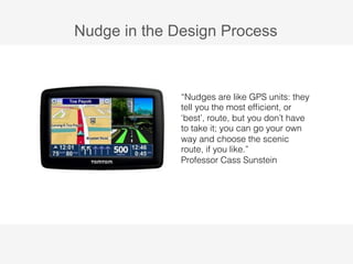 Nudge in the Design Process 
“Nudges are like GPS units: they 
tell you the most efficient, or 
‘best’, route, but you don’t have 
to take it; you can go your own 
way and choose the scenic 
route, if you like.” 
Professor Cass Sunstein 
 