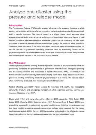 Francesca Hughes                           Disaster Management & Sustainable Development


Analyse one disaster using the
pressure and release model
Introduction
The Pressure and Release (PAR) model provides a framework for analysing disasters, in which
existing vulnerabilities within the affected population, rather than the intensity of the event itself,
lead to certain outcomes. The natural hazard is a trigger event, which exposes these
vulnerabilities and leads to some people suffering more than others. Hurricane Katrina in New
Orleans provides a good example of this, where one group of people – primarily the poor, black
population – was more severely affected than another group – the better-off, white population.
There was much discussion in the media and public institutions about why the event played out
as it did, and the US government repeatedly stated that it was not abandoning citizens; but this
paper will argue that the effects of Hurricane Katrina were due to various causes and pressures,
which made certain sections of the population more vulnerable.



The PAR Model
There is growing literature showing that the impact of a disaster is a function of the event and
pre-existing conditions: the preparedness of government and individuals; emergency planning;
and the existing divisions and inequalities in society (Alexander, 2006). The Pressure and
Release model was formulated by Blaikie et al. (1994), and it states that a disaster occurs when
processes creating vulnerability meet with physical exposure to a hazard. The ‘release’ occurs
when vulnerability is reduced, thus reducing the extent of the disaster.


Factors affecting vulnerability include access to resources and wealth, risk perceptions,
community structure, and emergency management which organises warning, planning and
response (Masozera et al., 2007).


Blaikie et al. (1994) and many other authors (Cannon, 2005; Alexander, 2006; Cutter, 2006;
Lukes, 2006; Mulcahy, 2006; Masozera et al., 2007; Schuemer-Cross & Taylor, 2009) have
argued that vulnerability is determined by social conditions and historical circumstances; and
that these conditions creating unequal exposure are perhaps more important than the hazard
itself (Masozera et al., 2007). Cannon (2005) argues that understanding the effects of a natural
hazard can only occur through understanding everyday life before the trigger event.




Northumbria University                                                                               1
 
