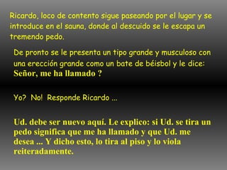 Ricardo, loco de contento sigue paseando por el lugar y se introduce en el sauna, donde al descuido se le escapa un tremendo pedo. De pronto se le presenta un tipo grande y musculoso con una erección grande como un   bate de béisbol y le   dice:   Señor, me ha llamado ? Yo?  No!  Responde Ricardo ... Ud. debe ser nuevo aquí. Le explico: si Ud. se tira un pedo significa que me ha llamado y que Ud. me desea ... Y dicho esto, lo tira al piso y lo viola reiteradamente. 