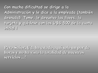 Con mucha dificultad se dirige a la Administración y le dice a la empleada (también desnuda): Tome, le devuelvo las llaves, la tarjeta y quédese con los U$S 500 de la cuota inicial ! Pero Señor, Ud. ha estado aquí solo un par de horas y no ha visto la totalidad de nuestros servicios ...! 