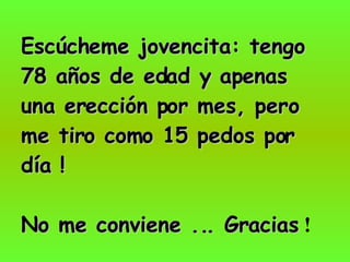 Escúcheme jovencita: tengo 78 años de edad y apenas una erección por mes, pero me tiro como 15 pedos por día ! No me conviene ... Gracias  ! 