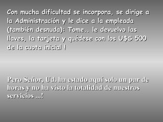Con mucha dificultad se incorpora, se dirige a la Administración y le dice a la empleada (también desnuda): Tome.. le devuelvo las llaves, la tarjeta y quédese con los U$S 500 de la cuota inicial ! Pero Señor, Ud. ha estado aquí solo un par de horas y no ha visto la totalidad de nuestros servicios ...! 