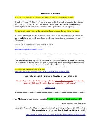 Muhammad and Nudity

In Islam, it is unlawful to uncover the intimate parts of the body (or awrah).

Awrah or Awrat (Arabic: ‫ )عورة‬is a term used within Islam which denotes the intimate
parts of the body, for both men and women, which must be covered with clothing.
Exposing the awrah is unlawful in Islam and is regarded as sin. (Wikipedia)

The awrah of a man refers to the part of the body between the navel and the knees.

In Sunni* interpretations, the awrah of a man refers to the part of the body between the
navel and the knees which must be covered when in public and also during prayer.
(Wikipedia)

*Note: Sunni Islam is the largest branch of Islam.

http://en.wikipedia.org/wiki/Awrah

...............................................................................................................................................
                                                                       .

 We would therefore expect Muhammad, the Prophet of Islam, to avoid uncovering
 the intimate parts of his body in public, especially when he is supposed to serve as
                       an "example for Muslims*" to emulate.

*See also: The Perfect Man of Islam
http://crossmuslims.blogspot.com/2010/12/perfect-man-of-islam.html

               "‫"لقد كنان لكم ف ي رسلول الل أسلوة حسنة لم ن كنان يرجلو ا هَّ وا ف ْريلوم الخر وذكر الل كثريرا‬
                ً" ِ ‫سَ سَ ف ْ سَ سَ سَ لوُ ف ْ ْسُأ ِ سَ لوُ ْسُأ ِ هَّ لوُ ف ْ سَ ل ٌ سَ سَ سَ ل ٌ ِّ سَ سَ سَ سَ ف ْ لوُ سَ سَ لسَ ف ْ سَ ف ْ ْسُأ ِ سَ سَ سَ سَ سَ هَّ سَ ْسُأ‬
                             َ‫س‬                                          ‫لل‬                                                    ِ ‫ْسُأ‬

 "Certainly you have in the Messenger of Allah an excellent exemplar for him who
         hopes in Allah and the latter day and remembers Allah much."

                                                                                 Qur'an 33:21

...............................................................................................................................................
                                                                       .

Yet Muhammad used to meet people... "with his thigh or his shank uncovered"!

                                                                                                                                   Sahih Muslim 1866 ‫صحيح مسلم‬

‫أن عنائشة قنالت كنان رسلول الل صلى الل علريه وسلم مضطجعنا ف ي بريت ي كناشفنا ع ن فخذيه أو سناقريه فناستأذن أبلو بكر‬
                             ‫فأذن له وهلو على تلك الحنال فتحدث ثم استأذن عمر فأذن له وهلو كذلك فتحدث ثم استأذن‬

                        http://hadith.al-islam.com/Page.aspx?pageid=192&BookID=25&PID=4486
 