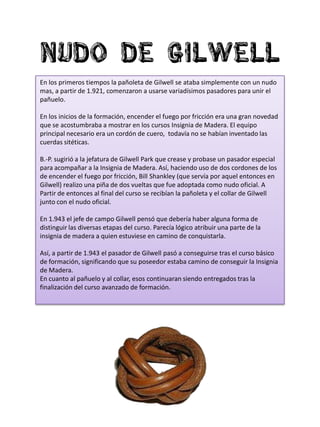 Nudo de gilwell
En los primeros tiempos la pañoleta de Gilwell se ataba simplemente con un nudo
mas, a partir de 1.921, comenzaron a usarse variadísimos pasadores para unir el
pañuelo.

En los inicios de la formación, encender el fuego por fricción era una gran novedad
que se acostumbraba a mostrar en los cursos Insignia de Madera. El equipo
principal necesario era un cordón de cuero, todavía no se habían inventado las
cuerdas sitéticas.

B.-P. sugirió a la jefatura de Gilwell Park que crease y probase un pasador especial
para acompañar a la Insignia de Madera. Así, haciendo uso de dos cordones de los
de encender el fuego por fricción, Bill Shankley (que servía por aquel entonces en
Gilwell) realizo una piña de dos vueltas que fue adoptada como nudo oficial. A
Partir de entonces al final del curso se recibían la pañoleta y el collar de Gilwell
junto con el nudo oficial.

En 1.943 el jefe de campo Gilwell pensó que debería haber alguna forma de
distinguir las diversas etapas del curso. Parecía lógico atribuir una parte de la
insignia de madera a quien estuviese en camino de conquistarla.

Así, a partir de 1.943 el pasador de Gilwell pasó a conseguirse tras el curso básico
de formación, significando que su poseedor estaba camino de conseguir la Insignia
de Madera.
En cuanto al pañuelo y al collar, esos continuaran siendo entregados tras la
finalización del curso avanzado de formación.
 