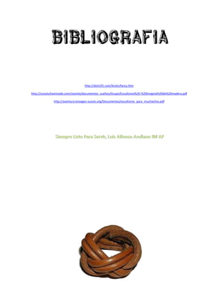 bibliografia

                                   http://doit101.com/knots/fancy.htm

http://scoutschaminade.com/Joomla/documentos_sueltos/Grupo/Escultismo%20-%20Insignia%20de%20madera.pdf

              http://aventura.breogan-scouts.org/Documentos/escultismo_para_muchachos.pdf
 