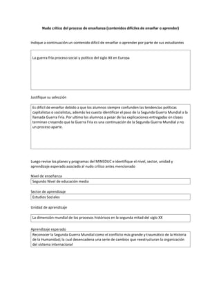 Nudo crítico del proceso de enseñanza (contenidos difíciles de enseñar o aprender)


Indique a continuación un contenido difícil de enseñar o aprender por parte de sus estudiantes


 La guerra fría proceso social y político del siglo XX en Europa




Justifique su selección

 Es difícil de enseñar debido a que los alumnos siempre confunden las tendencias políticas
 capitalistas o socialistas, además les cuesta identificar el paso de la Segunda Guerra Mundial a la
 llamada Guerra Fría. Por ultimo los alumnos a pesar de las explicaciones entregadas en clases
 terminan creyendo que la Guerra Fría es una continuación de la Segunda Guerra Mundial y no
 un proceso aparte.




Luego revise los planes y programas del MINEDUC e identifique el nivel, sector, unidad y
aprendizaje esperado asociado al nudo crítico antes mencionado

Nivel de enseñanza
 Segundo Nivel de educación media

Sector de aprendizaje
 Estudios Sociales

Unidad de aprendizaje

 La dimensión mundial de los procesos históricos en la segunda mitad del siglo XX

Aprendizaje esperado
 Reconocer la Segunda Guerra Mundial como el conflicto más grande y traumático de la Historia
 de la Humanidad; la cual desencadena una serie de cambios que reestructuran la organización
 del sistema internacional
 