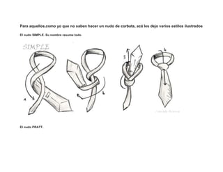 Para aquellos,como yo que no saben hacer un nudo de corbata, acá les dejo varios estilos ilustrados

El nudo SIMPLE. Su nombre resume todo.




El nudo PRATT.
 