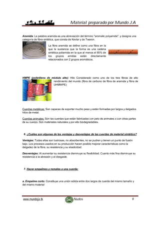 Material preparado por Mundo J.A
www.mundoja.tk Nudos 9
Aramida: La palabra aramida es una abreviación del término "aromatic polyamide", y designa una
categoría de fibra sintética, que consta de Kevlar y de Twaron.
La fibra aramida se define como una fibra en la
que la sustancia que la forma es una cadena
sintética poliamida en la que al menos el 85% de
los grupos amidas están directamente
relacionados con 2 grupos aromáticos.
HMPE (polietileno de módulo alto): Hilo Considerado como uno de los tres fibras de alto
rendimiento del mundo (fibra de carbono de fibra de aramida y fibra de
UHMWPE)
Cuerdas metálicas: Son capaces de soportar mucho peso y están formadas por largos y delgados
hilos de metal.
Cuerdas animales: Son las cuerdas que están fabricadas con pelo de animales o con otras partes
de su cuerpo. Son materiales naturales y por ello biodegradables.
6. ¿Cuáles son algunas de las ventajas y desventajas de las cuerdas de material sintético?
Ventajas: Todas ellas son lustrosas, no absorbentes, no se pudren y tienen un punto de fusión
bajo. Los procesos usados en su producción hacen posible mejorar características como la
delgadez de la fibra, su resistencia y su elasticidad.
Desventajas: Al aumentar su resistencia disminuye su flexibilidad. Cuanto más fina disminuye su
resistencia a la abrasión y al desgaste.
7. Hacer empalmes y remates a una cuerda:
a. Empalme corto: Constituye una unión sólida entre dos largos de cuerda del mismo tamaño y
del mismo material
 