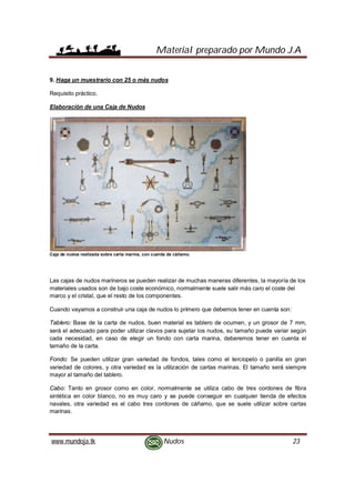 Material preparado por Mundo J.A
www.mundoja.tk Nudos 23
9. Haga un muestrario con 25 o más nudos
Requisito práctico.
Elaboración de una Caja de Nudos
Caja de nudos realizada sobre carta marina, con cuerda de cáñamo.
Las cajas de nudos marineros se pueden realizar de muchas maneras diferentes, la mayoría de los
materiales usados son de bajo coste económico, normalmente suele salir más caro el coste del
marco y el cristal, que el resto de los componentes.
Cuando vayamos a construir una caja de nudos lo primero que debemos tener en cuenta son:
Tablero: Base de la carta de nudos, buen material es tablero de ocumen, y un grosor de 7 mm,
será el adecuado para poder utilizar clavos para sujetar los nudos, su tamaño puede variar según
cada necesidad, en caso de elegir un fondo con carta marina, deberemos tener en cuenta el
tamaño de la carta.
Fondo: Se pueden utilizar gran variedad de fondos, tales como el terciopelo o panilla en gran
variedad de colores, y otra variedad es la utilización de cartas marinas. El tamaño será siempre
mayor al tamaño del tablero.
Cabo: Tanto en grosor como en color, normalmente se utiliza cabo de tres cordones de fibra
sintética en color blanco, no es muy caro y se puede conseguir en cualquier tienda de efectos
navales, otra variedad es el cabo tres cordones de cáñamo, que se suele utilizar sobre cartas
marinas.
 