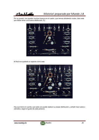 Material preparado por Mundo J.A
www.mundoja.tk Nudos 26
Por su puesto, nos quedan muchos huecos en el cuadro, que iremos añadiendo nudos, claro esta
que deben tener una buena distribución. Ej.:
Al final nos quedará un aspecto como este:
Hay que tener en cuenta, que cada uno puede realizar su propia distribución, y añadir mas nudos o
utensilios, según el gusto de cada persona.
 
