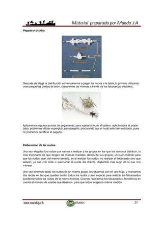 Material preparado por Mundo J.A
www.mundoja.tk Nudos 27
Pegado a la tabla.
Después de elegir la distribución comenzaremos a pegar los nudos a la tabla, lo primero utilizando
unas pequeñas puntas de latón, clavaremos las mismas a través de los falcacedos al tablero.
Aplicaremos algunos puntos de pegamento, para sujetar el nudo al tablero, aplicándolos al propio
cabo; podremos utilizar superglub, para pegarlo, procurando que el nudo este bien colocado, pues
no podremos rectificar el pegado.
Elaboración de los nudos.
Una vez elegidos los nudos que vamos a realizar y los grupos en los que los vamos a distribuir, lo
más importante es que tengan las mismas medidas, dentro de sus grupos, un buen método para
que los nudos sean del mismo tamaño, es al realizar los nudos, no realizar el falcaceado sino que
sellarlo, ya sea con cinta o quemando la punta del chicote, dejándolo más largo de lo que nos
interesa.
Una vez tenemos todos los nudos de un mismo grupo, los situamos con en una hoja, y marcamos
dos rectas en las que queden dentro todos los nudos y den espacio para realizar los falcaceados
quedando todos los nudos de la misma medida. Cuando realicemos los falcaceados, tendremos en
cuenta el número de vueltas que daremos, para que todos tengan la misma medida.
 