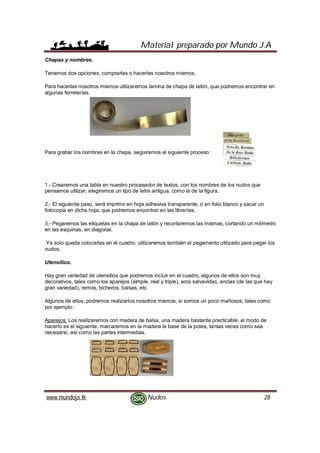 Material preparado por Mundo J.A
www.mundoja.tk Nudos 28
Chapas y nombres.
Tenemos dos opciones, comprarlas o hacerlas nosotros mismos.
Para hacerlas nosotros mismos utilizaremos lamina de chapa de latón, que podremos encontrar en
algunas ferreterías.
Para grabar los nombres en la chapa, seguiremos el siguiente proceso:
1.- Crearemos una tabla en nuestro procesador de textos, con los nombres de los nudos que
pensamos utilizar, elegiremos un tipo de letra antigua, como la de la figura.
2.- El siguiente paso, será imprimir en hoja adhesiva transparente, o en folio blanco y sacar un
fotocopia en dicha hoja, que podremos encontrar en las librerías.
3.- Pegaremos las etiquetas en la chapa de latón y recortaremos las mismas, cortando un milímetro
en las esquinas, en diagonal.
Ya solo queda colocarlas en el cuadro, utilizaremos también el pegamento utilizado para pegar los
nudos.
Utensilios.
Hay gran variedad de utensilios que podremos incluir en el cuadro, algunos de ellos son muy
decorativos, tales como los aparejos (simple, real y triple), aros salvavidas, anclas (de las que hay
gran variedad), remos, bicheros, balsas, etc.
Algunos de ellos, podremos realizarlos nosotros mismos, si somos un poco mañosos, tales como
por ejemplo:
Aparejos: Los realizaremos con madera de balsa, una madera bastante practicable, el modo de
hacerlo es el siguiente, marcaremos en la madera la base de la polea, tantas veces como sea
necesario, así como las partes intermedias.
 