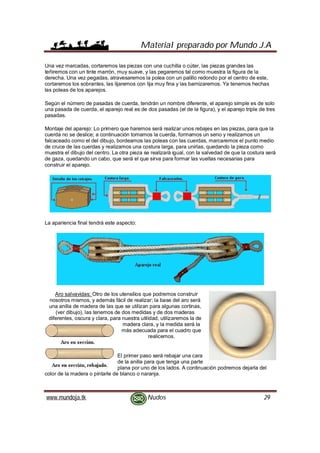 Material preparado por Mundo J.A
www.mundoja.tk Nudos 29
Una vez marcadas, cortaremos las piezas con una cuchilla o cúter, las piezas grandes las
teñiremos con un tinte marrón, muy suave, y las pegaremos tal como muestra la figura de la
derecha. Una vez pegadas, atravesaremos la polea con un palillo redondo por el centro de este,
cortaremos los sobrantes, las lijaremos con lija muy fina y las barnizaremos. Ya tenemos hechas
las poleas de los aparejos.
Según el número de pasadas de cuerda, tendrán un nombre diferente, el aparejo simple es de solo
una pasada de cuerda, el aparejo real es de dos pasadas (el de la figura), y el aparejo triple de tres
pasadas.
Montaje del aparejo: Lo primero que haremos será realizar unos rebajes en las piezas, para que la
cuerda no se deslice; a continuación tomamos la cuerda, formamos un seno y realizamos un
falcaceado como el del dibujo, bordeamos las poleas con las cuerdas, marcaremos el punto medio
de cruce de las cuerdas y realizamos una costura larga, para unirlas, quedando la pieza como
muestra el dibujo del centro. La otra pieza se realizará igual, con la salvedad de que la costura será
de gaza, quedando un cabo, que será el que sirva para formar las vueltas necesarias para
construir el aparejo.
La apariencia final tendrá este aspecto:
Aro salvavidas: Otro de los utensilios que podremos construir
nosotros mismos, y además fácil de realizar; la base del aro será
una anilla de madera de las que se utilizan para algunas cortinas,
(ver dibujo), las tenemos de dos medidas y de dos maderas
diferentes, oscura y clara, para nuestra utilidad, utilizaremos la de
madera clara, y la medida será la
más adecuada para el cuadro que
realicemos.
El primer paso será rebajar una cara
de la anilla para que tenga una parte
plana por uno de los lados. A continuación podremos dejarla del
color de la madera o pintarle de blanco o naranja.
 