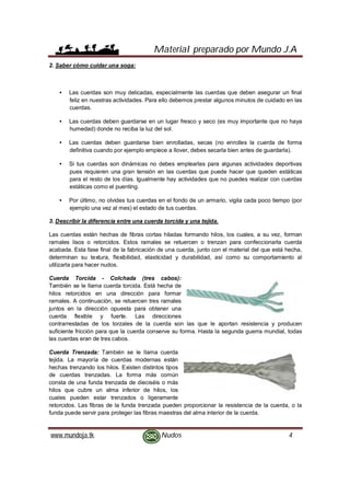 Material preparado por Mundo J.A
www.mundoja.tk Nudos 4
2. Saber cómo cuidar una soga:
• Las cuerdas son muy delicadas, especialmente las cuerdas que deben asegurar un final
feliz en nuestras actividades. Para ello debemos prestar algunos minutos de cuidado en las
cuerdas.
• Las cuerdas deben guardarse en un lugar fresco y seco (es muy importante que no haya
humedad) donde no reciba la luz del sol.
• Las cuerdas deben guardarse bien enrolladas, secas (no enrolles la cuerda de forma
definitiva cuando por ejemplo empiece a llover, debes secarla bien antes de guardarla).
• Si tus cuerdas son dinámicas no debes emplearlas para algunas actividades deportivas
pues requieren una gran tensión en las cuerdas que puede hacer que queden estáticas
para el resto de los días. Igualmente hay actividades que no puedes realizar con cuerdas
estáticas como el puenting.
• Por último, no olvides tus cuerdas en el fondo de un armario, vigila cada poco tiempo (por
ejemplo una vez al mes) el estado de tus cuerdas.
3. Describir la diferencia entre una cuerda torcida y una tejida.
Las cuerdas están hechas de fibras cortas hiladas formando hilos, los cuales, a su vez, forman
ramales lisos o retorcidos. Estos ramales se retuercen o trenzan para confeccionarla cuerda
acabada. Esta fase final de la fabricación de una cuerda, junto con el material del que está hecha,
determinan su textura, flexibilidad, elasticidad y durabilidad, así como su comportamiento al
utilizarla para hacer nudos.
Cuerda Torcida - Colchada (tres cabos):
También se le llama cuerda torcida. Está hecha de
hilos retorcidos en una dirección para formar
ramales. A continuación, se retuercen tres ramales
juntos en la dirección opuesta para obtener una
cuerda flexible y fuerte. Las direcciones
contrarrestadas de los torzales de la cuerda son las que le aportan resistencia y producen
suficiente fricción para que la cuerda conserve su forma. Hasta la segunda guerra mundial, todas
las cuerdas eran de tres cabos.
Cuerda Trenzada: También se le llama cuerda
tejida. La mayoría de cuerdas modernas están
hechas trenzando los hilos. Existen distintos tipos
de cuerdas trenzadas. La forma más común
consta de una funda trenzada de dieciséis o más
hilos que cubre un alma inferior de hilos, los
cuales pueden estar trenzados o ligeramente
retorcidos. Las fibras de la funda trenzada pueden proporcionar la resistencia de la cuerda, o la
funda puede servir para proteger las fibras maestras del alma interior de la cuerda.
 