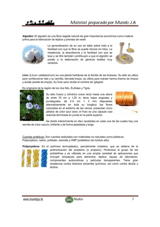 Material preparado por Mundo J.A
www.mundoja.tk Nudos 7
Algodón: El algodón es una fibra vegetal natural de gran importancia económica como materia
prima para la fabricación de tejidos y prendas de vestir.
La generalización de su uso se debe sobre todo a la
facilidad con que la fibra se puede trenzar en hilos. La
resistencia, la absorbencia y la facilidad con que se
lava y se tiñe también contribuyen a que el algodón se
preste a la elaboración de géneros textiles muy
variados.
Lino: (Linum usitatissimum) es una planta herbácea de la familia de las lináceas. Su tallo se utiliza
para confeccionar tela y su semilla, llamada linaza, se utiliza para extraer harina (harina de linaza)
y aceite (aceite de linaza). Su fruto seco recibe el nombre de 'gárgola'.
Es originario de la región de los ríos Nilo, Éufrates y Tigris.
Su tallo hueco y cilíndrico crece recto hasta una altura
de entre 70 cm a 1,20 m; tiene hojas angostas y
puntiagudas, de 2-4 cm × 3 mm dispuestas
alternativamente en toda su longitud; las flores
colocadas en el extremo de las ramas, presentan cinco
pétalos de color azul claro; el fruto es una cápsula casi
redonda terminada en punta en la parte superior.
Se divide interiormente en diez cavidades en cada una de las cuales hay una
semilla de color oscuro, brillante y de forma aplastada y larga.
Cuerdas sintéticas: Son cuerdas realizadas con materiales no naturales como plásticos.
Polipropileno, nailon, poliéster, aramida y HMP (polietileno de módulo alto)
Polipropileno: Es el polímero termoplástico, parcialmente cristalino, que se obtiene de la
polimerización del propileno (o propeno). Pertenece al grupo de las
poliolefinas y es utilizado en una amplia variedad de aplicaciones que
incluyen empaques para alimentos, tejidos, equipo de laboratorio,
componentes automotrices y películas transparentes. Tiene gran
resistencia contra diversos solventes químicos, así como contra álcalis y
ácidos.
 