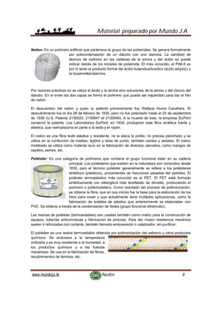 Material preparado por Mundo J.A
www.mundoja.tk Nudos 8
Nailon: Es un polímero artificial que pertenece al grupo de las poliamidas. Se genera formalmente
por policondensación de un diácido con una diamina. La cantidad de
átomos de carbono en las cadenas de la amina y del ácido se puede
indicar detrás de los iniciales de poliamida. El más conocido, el PA6.6 es
por lo tanto el producto formal del ácido butandicarboxílico (ácido adípico) y
la hexametilendiamina.
Por razones prácticas no se utiliza el ácido y la amina sino soluciones de la amina y del cloruro del
diácido. En el entre las dos capas se forma el polímero que puede ser expandido para dar el hilo
de nailon.
El descubridor del nailon y quien lo patentó primeramente fue Wallace Hume Carothers. El
descubrimiento fue el día 28 de febrero de 1935, pero no fue patentado hasta el 20 de septiembre
de 1938 (U.S. Patents 2130523, 2130947 et 2130948). A la muerte de éste, la empresa DuPont
conservó la patente. Los Laboratorios DuPont, en 1938, produjeron esta fibra sintética fuerte y
elástica, que reemplazaría en parte a la seda y el rayón.
El nailon es una fibra textil elástica y resistente, no la ataca la polilla, no precisa planchado y se
utiliza en la confección de medias, tejidos y telas de punto, también cerdas y sedales. El nailon
moldeado se utiliza como material duro en la fabricación de diversos utensilios, como mangos de
cepillos, peines, etc.
Poliéster: Es una categoría de polímeros que contiene el grupo funcional éster en su cadena
principal. Los poliésteres que existen en la naturaleza son conocidos desde
1830, pero el término poliéster generalmente se refiere a los poliésteres
sintéticos (plásticos), provenientes de fracciones pesadas del petróleo. El
poliéster termoplástico más conocido es el PET. El PET está formado
sintéticamente con etilenglicol más tereftalato de dimetilo, produciendo el
polímero o poltericoletano. Como resultado del proceso de polimerización,
se obtiene la fibra, que en sus inicios fue la base para la elaboración de los
hilos para coser y que actualmente tiene múltiples aplicaciones, como la
fabricación de botellas de plástico que anteriormente se elaboraban con
PVC. Se obtiene a través de la condensación de dioles (grupo funcional dihidroxilo).
Las resinas de poliéster (termoestables) son usadas también como matriz para la construcción de
equipos, tuberías anticorrosivas y fabricación de pinturas. Para dar mayor resistencia mecánica
suelen ir reforzadas con cortante, también llamado endurecedor o catalizador, sin purificar.
El poliéster es una resina termoestable obtenida por polimerización del estireno y otros productos
químicos. Se endurece a la temperatura
ordinaria y es muy resistente a la humedad, a
los productos químicos y a las fuerzas
mecánicas. Se usa en la fabricación de fibras,
recubrimientos de láminas, etc.
 